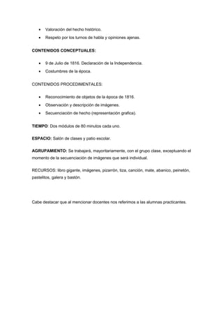 • Valoración del hecho histórico.
• Respeto por los turnos de habla y opiniones ajenas.
CONTENIDOS CONCEPTUALES:
• 9 de Julio de 1816. Declaración de la Independencia.
• Costumbres de la época.
CONTENIDOS PROCEDIMENTALES:
• Reconocimiento de objetos de la época de 1816.
• Observación y descripción de imágenes.
• Secuenciación de hecho (representación grafica).
TIEMPO: Dos módulos de 80 minutos cada uno.
ESPACIO: Salón de clases y patio escolar.
AGRUPAMIENTO: Se trabajará, mayoritariamente, con el grupo clase, exceptuando el
momento de la secuenciación de imágenes que será individual.
RECURSOS: libro gigante, imágenes, pizarrón, tiza, canción, mate, abanico, peinetón,
pastelitos, galera y bastón.
Cabe destacar que al mencionar docentes nos referimos a las alumnas practicantes.
 