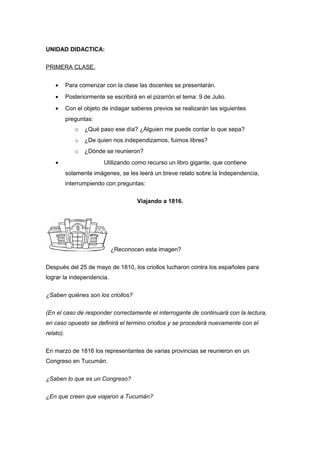 UNIDAD DIDACTICA:
PRIMERA CLASE.
• Para comenzar con la clase las docentes se presentarán.
• Posteriormente se escribirá en el pizarrón el tema: 9 de Julio.
• Con el objeto de indagar saberes previos se realizarán las siguientes
preguntas:
o ¿Qué paso ese día? ¿Alguien me puede contar lo que sepa?
o ¿De quien nos independizamos, fuimos libres?
o ¿Dónde se reunieron?
• Utilizando como recurso un libro gigante, que contiene
solamente imágenes, se les leerá un breve relato sobre la Independencia,
interrumpiendo con preguntas:
Viajando a 1816.
¿Reconocen esta imagen?
Después del 25 de mayo de 1810, los criollos lucharon contra los españoles para
lograr la independencia.
¿Saben quiénes son los criollos?
(En el caso de responder correctamente el interrogante de continuará con la lectura,
en caso opuesto se definirá el termino criollos y se procederá nuevamente con el
relato).
En marzo de 1816 los representantes de varias provincias se reunieron en un
Congreso en Tucumán.
¿Saben lo que es un Congreso?
¿En que creen que viajaron a Tucumán?
 
