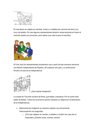 En esa época se viajaba en carretas, mulas o a caballos por caminos de tierra y en
muy mal estado. Por eso algunos representantes tardaron varias semanas en hacer el
recorrido desde sus provincias, pero sabían que valía la pena el sacrificio.
El 9 de Julio los representantes proclamaron que a partir de ese momento seríamos
una Nación independiente de España y de cualquier otro país, y a continuación
firmaron el acta de la Independencia.
¿Qué estarán festejando?
La ciudad de Tucumán se llenó de flores, guirnaldas y banderas. Por la noche hubo
bailes de festejo. Todos los tucumanos querían expresar su alegría por la declaración
de la Independencia.
• Retomando las imágenes se volverá a explicar muy brevemente,
interrumpiendo con preguntas:
o ¿Por qué viajaban en carreta, a caballos o mulas? (en caso de no
responder) ¿Existían autos, aviones, trenes?
 