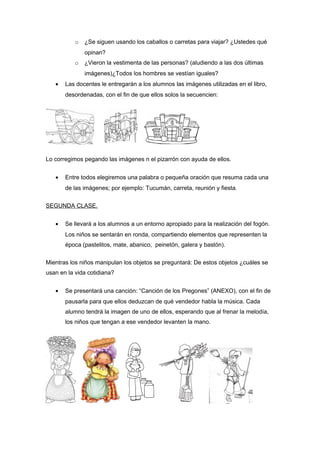 o ¿Se siguen usando los caballos o carretas para viajar? ¿Ustedes qué
opinan?
o ¿Vieron la vestimenta de las personas? (aludiendo a las dos últimas
imágenes)¿Todos los hombres se vestían iguales?
• Las docentes le entregarán a los alumnos las imágenes utilizadas en el libro,
desordenadas, con el fin de que ellos solos la secuencien:
Lo corregimos pegando las imágenes n el pizarrón con ayuda de ellos.
• Entre todos elegiremos una palabra o pequeña oración que resuma cada una
de las imágenes; por ejemplo: Tucumán, carreta, reunión y fiesta.
SEGUNDA CLASE.
• Se llevará a los alumnos a un entorno apropiado para la realización del fogón.
Los niños se sentarán en ronda, compartiendo elementos que representen la
época (pastelitos, mate, abanico, peinetón, galera y bastón).
Mientras los niños manipulan los objetos se preguntará: De estos objetos ¿cuáles se
usan en la vida cotidiana?
• Se presentará una canción: “Canción de los Pregones” (ANEXO), con el fin de
pausarla para que ellos deduzcan de qué vendedor habla la música. Cada
alumno tendrá la imagen de uno de ellos, esperando que al frenar la melodía,
los niños que tengan a ese vendedor levanten la mano.
 