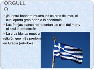 ORGULLO¡Nuestra bandera mustra los coleres del mar, el cuál aporta gran parte a la economía.Las franjas blanca representan las olas del mar y el azul la protecciónLa cruz blanca muetra la religión que más predomina en Grecia (ortodoxa)