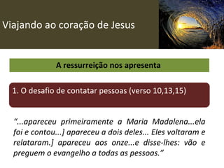 Viajando ao coração de Jesus A ressurreição nos apresenta  1. O desafio de contatar pessoas (verso 10,13,15) “ ...apareceu primeiramente a Maria Madalena...ela foi e contou...] apareceu a dois deles... Eles voltaram e relataram.] apareceu aos onze...e disse-lhes: vão e preguem o evangelho a todas as pessoas.” 