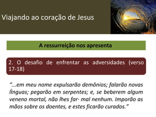 Viajando ao coração de Jesus A ressurreição nos apresenta  2. O desafio de enfrentar as adversidades (verso 17-18) “ ...em meu nome expulsarão demônios; falarão novas línguas; pegarão em serpentes; e, se beberem algum veneno mortal, não lhes fará mal nenhum. Imporão as mãos sobre os doentes, e estes ficarão curados.” 