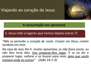 Viajando ao coração de Jesus A ressurreição nos apresenta  3. Jesus indo a lugares que iremos depois (verso 7) “ Não se perturbe o coração de vocês. Creiam em Deus; creiam também em mim.  Na casa de meu Pai há muitos aposentos; se não fosse assim, eu não lhes teria dito.  Vou preparar-lhes lugar . E se eu for e preparar lugar, voltarei e os levarei para mim,  para que vocês estejam onde eu estiver ”  ( João 14.1-3) 