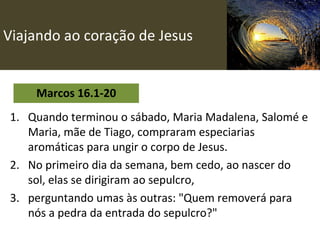 Viajando ao coração de Jesus Marcos 16.1-20 Quando terminou o sábado, Maria Madalena, Salomé e Maria, mãe de Tiago, compraram especiarias aromáticas para ungir o corpo de Jesus. No primeiro dia da semana, bem cedo, ao nascer do sol, elas se dirigiram ao sepulcro, perguntando umas às outras: "Quem removerá para nós a pedra da entrada do sepulcro?" 