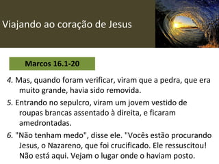 Viajando ao coração de Jesus Marcos 16.1-20 4.  Mas, quando foram verificar, viram que a pedra, que era muito grande, havia sido removida.   5.  Entrando no sepulcro, viram um jovem vestido de roupas brancas assentado à direita, e ficaram amedrontadas. 6.  "Não tenham medo", disse ele. "Vocês estão procurando Jesus, o Nazareno, que foi crucificado. Ele ressuscitou! Não está aqui. Vejam o lugar onde o haviam posto. 
