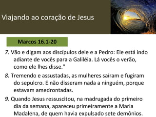 Viajando ao coração de Jesus Marcos 16.1-20 7.  Vão e digam aos discípulos dele e a Pedro: Ele está indo adiante de vocês para a Galiléia. Lá vocês o verão, como ele lhes disse."   8.  Tremendo e assustadas, as mulheres saíram e fugiram do sepulcro. E não disseram nada a ninguém, porque estavam amedrontadas. 9.  Quando Jesus ressuscitou, na madrugada do primeiro dia da semana, apareceu primeiramente a Maria Madalena, de quem havia expulsado sete demônios. 