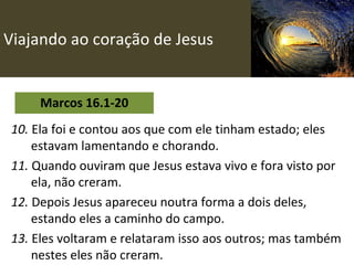 Viajando ao coração de Jesus Marcos 16.1-20 10.  Ela foi e contou aos que com ele tinham estado; eles estavam lamentando e chorando.   11.  Quando ouviram que Jesus estava vivo e fora visto por ela, não creram. 12.  Depois Jesus apareceu noutra forma a dois deles, estando eles a caminho do campo. 13.  Eles voltaram e relataram isso aos outros; mas também nestes eles não creram. 