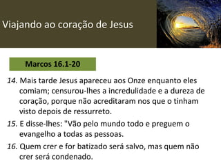 Viajando ao coração de Jesus Marcos 16.1-20 14.  Mais tarde Jesus apareceu aos Onze enquanto eles comiam; censurou-lhes a incredulidade e a dureza de coração, porque não acreditaram nos que o tinham visto depois de ressurreto.   15.  E disse-lhes: "Vão pelo mundo todo e preguem o evangelho a todas as pessoas. 16.  Quem crer e for batizado será salvo, mas quem não crer será condenado. 