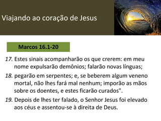Viajando ao coração de Jesus Marcos 16.1-20 17.  Estes sinais acompanharão os que crerem: em meu nome expulsarão demônios; falarão novas línguas;   18.  pegarão em serpentes; e, se beberem algum veneno mortal, não lhes fará mal nenhum; imporão as mãos sobre os doentes, e estes ficarão curados". 19.  Depois de lhes ter falado, o Senhor Jesus foi elevado aos céus e assentou-se à direita de Deus.   