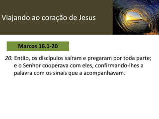 Viajando ao coração de Jesus Marcos 16.1-20 20.  Então, os discípulos saíram e pregaram por toda parte; e o Senhor cooperava com eles, confirmando-lhes a palavra com os sinais que a acompanhavam.   