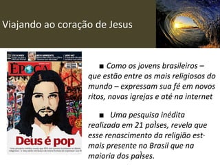 Viajando ao coração de Jesus ■  Como os jovens brasileiros – que estão entre os mais religiosos do mundo – expressam sua fé em novos ritos, novas igrejas e até na internet ■ Uma pesquisa inédita realizada em 21 países, revela que esse renascimento da religião está mais presente no Brasil que na maioria dos países. 