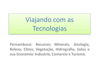 Viajando com as
Tecnologias
Pernambuco: Recursos Minerais, Geologia,
Relevo, Clima, Vegetação, Hidrografia, Solos e
sua Economia: Industria, Comercio e Turismo.
 