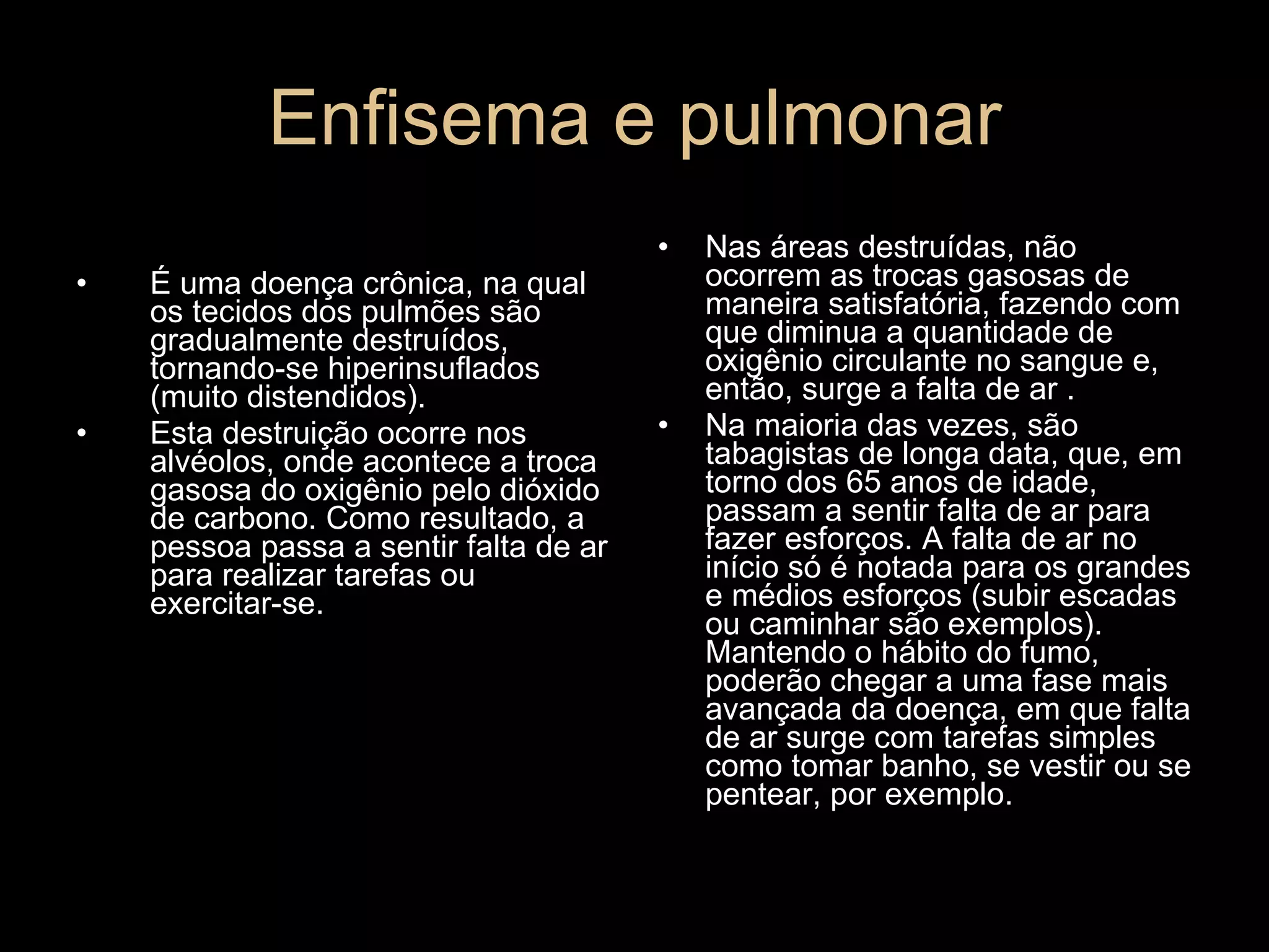 Enfisema e pulmonar É uma doença crônica, na qual os tecidos dos pulmões são gradualmente destruídos, tornando-se hiperinsuflados (muito distendidos).  Esta destruição ocorre nos alvéolos, onde acontece a troca gasosa do oxigênio pelo dióxido de carbono. Como resultado, a pessoa passa a sentir falta de ar para realizar tarefas ou exercitar-se.  Nas áreas destruídas, não ocorrem as trocas gasosas de maneira satisfatória, fazendo com que diminua a quantidade de oxigênio circulante no sangue e, então, surge a falta de ar . Na maioria das vezes, são tabagistas de longa data, que, em torno dos 65 anos de idade, passam a sentir falta de ar para fazer esforços. A falta de ar no início só é notada para os grandes e médios esforços (subir escadas ou caminhar são exemplos). Mantendo o hábito do fumo, poderão chegar a uma fase mais avançada da doença, em que falta de ar surge com tarefas simples como tomar banho, se vestir ou se pentear, por exemplo.  