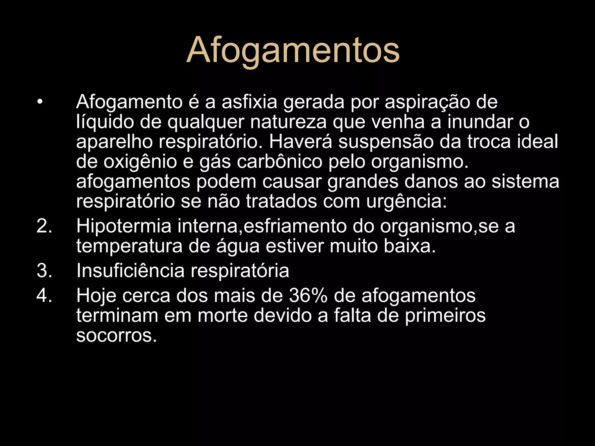 Afogamentos Afogamento é a asfixia gerada por aspiração de líquido de qualquer natureza que venha a inundar o aparelho respiratório. Haverá suspensão da troca ideal de oxigênio e gás carbônico pelo organismo. afogamentos podem causar grandes danos ao sistema respiratório se não tratados com urgência: Hipotermia interna,esfriamento do organismo,se a temperatura de água estiver muito baixa. Insuficiência respiratória Hoje cerca dos mais de 36% de afogamentos terminam em morte devido a falta de primeiros socorros. 