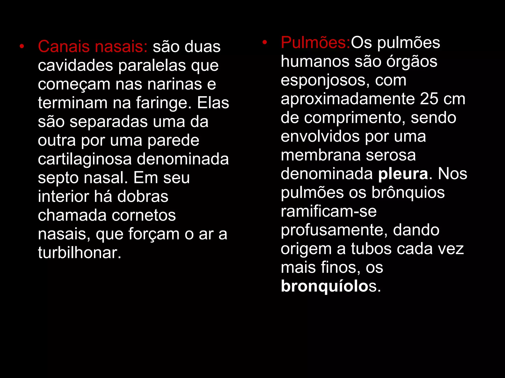 Canais nasais:  são duas cavidades paralelas que começam nas narinas e terminam na faringe. Elas são separadas uma da outra por uma parede cartilaginosa denominada septo nasal. Em seu interior há dobras chamada cornetos nasais, que forçam o ar a turbilhonar.  Pulmões: Os pulmões humanos são órgãos esponjosos, com aproximadamente 25 cm de comprimento, sendo envolvidos por uma membrana serosa denominada  pleura . Nos pulmões os brônquios ramificam-se profusamente, dando origem a tubos cada vez mais finos, os  bronquíolo s. 