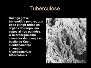 Tuberculose  Doença grave, transmitida pelo ar, que pode atingir todos os órgãos do corpo, em especial nos pulmões. O microorganismo causador da doença é o bacilo de Koch, cientificamente chamado  Mycobacterium tuberculosis .   