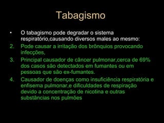 Tabagismo  O tabagismo pode degradar o sistema respiratório,causando diversos males ao mesmo: Pode causar a irritação dos brônquios provocando infecções, Principal causador de câncer pulmonar,cerca de 69% dos casos são detectados em fumantes ou em pessoas que são ex-fumantes. Causador de doenças como insuficiência respiratória e enfisema pulmonar,e dificuldades de respiração devido a concentração de nicotina e outras substâncias nos pulmões 
