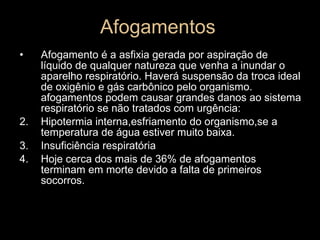 Afogamentos Afogamento é a asfixia gerada por aspiração de líquido de qualquer natureza que venha a inundar o aparelho respiratório. Haverá suspensão da troca ideal de oxigênio e gás carbônico pelo organismo. afogamentos podem causar grandes danos ao sistema respiratório se não tratados com urgência: Hipotermia interna,esfriamento do organismo,se a temperatura de água estiver muito baixa. Insuficiência respiratória Hoje cerca dos mais de 36% de afogamentos terminam em morte devido a falta de primeiros socorros. 