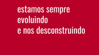 estamos sempre
evoluindo
e nos desconstruindo
 
