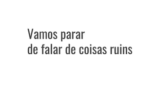 Vamos parar
de falar de coisas ruins
 