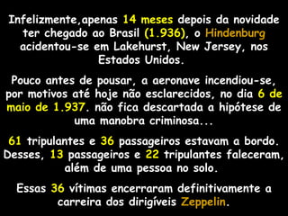 Infelizmente,apenas 14 meses depois da novidade
ter chegado ao Brasil (1.936), o Hindenburg
acidentou-se em Lakehurst, New Jersey, nos
Estados Unidos.
Pouco antes de pousar, a aeronave incendiou-se,
por motivos até hoje não esclarecidos, no dia 6 de
maio de 1.937. não fica descartada a hipótese de
uma manobra criminosa...
61 tripulantes e 36 passageiros estavam a bordo.
Desses, 13 passageiros e 22 tripulantes faleceram,
além de uma pessoa no solo.
Essas 36 vítimas encerraram definitivamente a
carreira dos dirigíveis ZeppelinZeppelin.
 