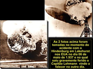 As 2 fotos acima foram
tomadas no momento do
acidente com o
Hindenburg em Lakehurst
nos EUA no dia 06 de
maio de 1.937 e no qual
saiu gravemente ferido o
Capitão Lehmann vindo a
falecer no outro dia.
 