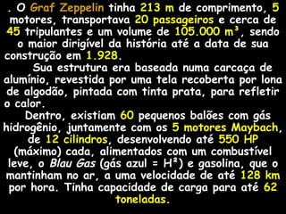 . O Graf ZeppelinGraf Zeppelin tinha 213 m de comprimento, 5
motores, transportava 20 passageiros e cerca de
45 tripulantes e um volume de 105.000 m³, sendo
o maior dirigível da história até a data de sua
construção em 1.928.
Sua estrutura era baseada numa carcaça de
alumínio, revestida por uma tela recoberta por lona
de algodão, pintada com tinta prata, para refletir
o calor.
Dentro, existiam 60 pequenos balões com gás
hidrogênio, juntamente com os 5 motores Maybach,
de 12 cilindros, desenvolvendo até 550 HP
(máximo) cada, alimentados com um combustível
leve, o Blau Gas (gás azul = H²) e gasolina, que o
mantinham no ar, a uma velocidade de até 128 km
por hora. Tinha capacidade de carga para até 62
toneladas.
 