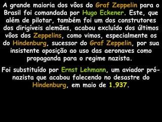 A grande maioria dos vôos do Graf ZeppelinGraf Zeppelin para o
Brasil foi comandada por Hugo Eckener. Este, que
além de pilotar, também foi um dos construtores
dos dirigíveis alemães, acabou excluído dos últimos
vôos dos Zeppelins, como vimos, especialmente os
do Hindenburg, sucessor do Graf ZeppelinGraf Zeppelin, por sua
insistente oposição ao uso das aeronaves como
propaganda para o regime nazista.
Foi substituído por Ernst Lehmann, um aviador pró-
nazista que acabou falecendo no desastre do
Hindenburg, em maio de 1.937.
 