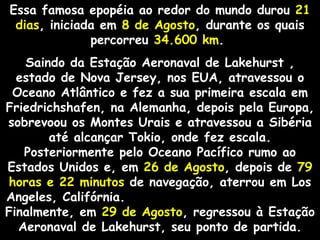 Essa famosa epopéia ao redor do mundo durou 21
 dias, iniciada em 8 de Agosto, durante os quais
              percorreu 34.600 km.
   Saindo da Estação Aeronaval de Lakehurst ,
  estado de Nova Jersey, nos EUA, atravessou o
 Oceano Atlântico e fez a sua primeira escala em
Friedrichshafen, na Alemanha, depois pela Europa,
sobrevoou os Montes Urais e atravessou a Sibéria
       até alcançar Tokio, onde fez escala.
   Posteriormente pelo Oceano Pacífico rumo ao
Estados Unidos e, em 26 de Agosto, depois de 79
horas e 22 minutos de navegação, aterrou em Los
Angeles, Califórnia.
Finalmente, em 29 de Agosto, regressou à Estação
  Aeronaval de Lakehurst, seu ponto de partida.
 