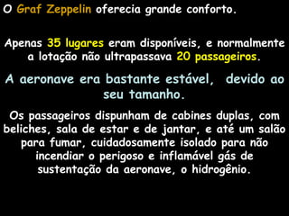 O Graf Zeppelin oferecia grande conforto.


Apenas 35 lugares eram disponíveis, e normalmente
    a lotação não ultrapassava 20 passageiros.

A aeronave era bastante estável, devido ao
               seu tamanho.
 Os passageiros dispunham de cabines duplas, com
beliches, sala de estar e de jantar, e até um salão
   para fumar, cuidadosamente isolado para não
      incendiar o perigoso e inflamável gás de
       sustentação da aeronave, o hidrogênio.
 