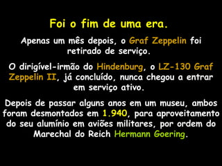 Foi o fim de uma era.
    Apenas um mês depois, o Graf Zeppelin foi
              retirado de serviço.
 O dirigível-irmão do Hindenburg, o LZ-130 Graf
 Zeppelin II, já concluído, nunca chegou a entrar
           II
                 em serviço ativo.
 Depois de passar alguns anos em um museu, ambos
foram desmontados em 1.940, para aproveitamento
 do seu alumínio em aviões militares, por ordem do
       Marechal do Reich Hermann Goering.
 