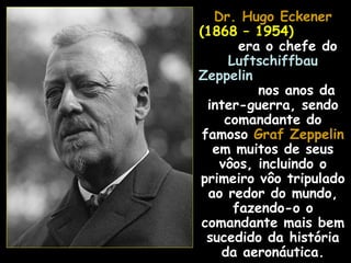 Dr. Hugo Eckener
(1868 – 1954)
        era o chefe do
      Luftschiffbau
Zeppelin
           nos anos da
  inter-guerra, sendo
     comandante do
 famoso Graf Zeppelin
   em muitos de seus
    vôos, incluindo o
primeiro vôo tripulado
  ao redor do mundo,
       fazendo-o o
comandante mais bem
  sucedido da história
    da aeronáutica.
 