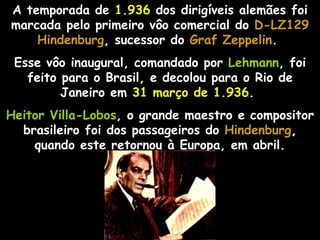 A temporada de 1.936 dos dirigíveis alemães foi
marcada pelo primeiro vôo comercial do D-LZ129
    Hindenburg, sucessor do Graf Zeppelin.
    Hindenburg                    Zeppelin
 Esse vôo inaugural, comandado por Lehmann, foi
   feito para o Brasil, e decolou para o Rio de
         Janeiro em 31 março de 1.936.
Heitor Villa-Lobos, o grande maestro e compositor
  brasileiro foi dos passageiros do Hindenburg,
    quando este retornou à Europa, em abril.
 