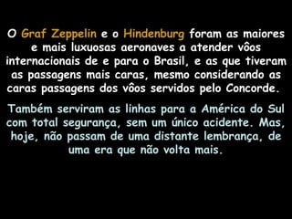 O Graf Zeppelin e o Hindenburg foram as maiores
     e mais luxuosas aeronaves a atender vôos
internacionais de e para o Brasil, e as que tiveram
 as passagens mais caras, mesmo considerando as
caras passagens dos vôos servidos pelo Concorde.
Também serviram as linhas para a América do Sul
com total segurança, sem um único acidente. Mas,
 hoje, não passam de uma distante lembrança, de
           uma era que não volta mais.
 