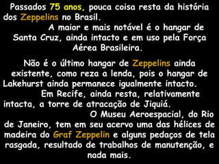 Passados 75 anos, pouca coisa resta da história
dos Zeppelins no Brasil.
          A maior e mais notável é o hangar de
  Santa Cruz, ainda intacto e em uso pela Força
                Aérea Brasileira.
     Não é o último hangar de Zeppelins ainda
  existente, como reza a lenda, pois o hangar de
Lakehurst ainda permanece igualmente intacto.
         Em Recife, ainda resta, relativamente
intacta, a torre de atracação de Jiquiá.
                     O Museu Aeroespacial, do Rio
de Janeiro, tem em seu acervo uma das hélices de
madeira do Graf Zeppelin e alguns pedaços de tela
 rasgada, resultado de trabalhos de manutenção, e
                    nada mais.
 
