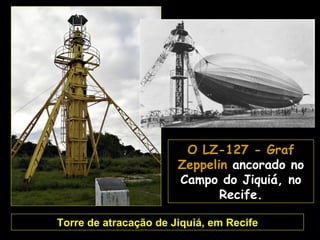A torre do Campo do
Jiquiá foi trocada por
 um modelo maior de
 mastro de atracação
 quando o Hindenburg
começou a voar para o
  Brasil. Este mastro
  continua no local e
   juntamente com o
hangar de Santa Cruz
     são os últimos
   remanescentes da            O LZ-127 - Graf
estrutura de apoio aos        Zeppelin ancorado no
Zeppelins que havia em        Campo do Jiquiá, no
   várias cidades do
         mundo.                      Recife.

       Torre de atracação de Jiquiá, em Recife
 