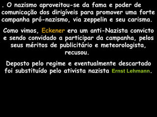 . O nazismo aproveitou-se da fama e poder de
comunicação dos dirigíveis para promover uma forte
campanha pró-nazismo, via zeppelin e seu carisma.
Como vimos, Eckener era um anti-Nazista convicto
e sendo convidado a participar da campanha, pelos
  seus méritos de publicitário e meteorologista,
                    recusou.
Deposto pelo regime e eventualmente descartado
foi substituído pelo ativista nazista Ernst Lehmann.
 