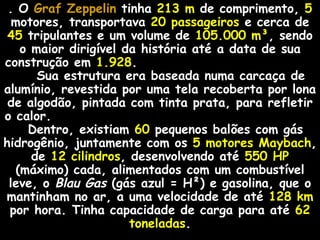 . O Graf Zeppelin tinha 213 m de comprimento, 5
  motores, transportava 20 passageiros e cerca de
 45 tripulantes e um volume de 105.000 m³, sendo
   o maior dirigível da história até a data de sua
construção em 1.928.
      Sua estrutura era baseada numa carcaça de
alumínio, revestida por uma tela recoberta por lona
 de algodão, pintada com tinta prata, para refletir
o calor.
    Dentro, existiam 60 pequenos balões com gás
hidrogênio, juntamente com os 5 motores Maybach,
     de 12 cilindros, desenvolvendo até 550 HP
  (máximo) cada, alimentados com um combustível
 leve, o Blau Gas (gás azul = H²) e gasolina, que o
mantinham no ar, a uma velocidade de até 128 km
 por hora. Tinha capacidade de carga para até 62
                      toneladas.
 