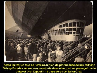 Nesta fantástica foto de Ferreira Júnior, de propriedade de seu afilhado
Sidney Paredes vemos o momento de desembarque dos passageiros do
         dirigível Graf Zeppelin na base aérea de Santa Cruz.
 