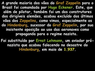 A grande maioria dos vôos do Graf Zeppelin para o
Brasil foi comandada por Hugo Eckener. Este, que
 além de pilotar, também foi um dos construtores
dos dirigíveis alemães, acabou excluído dos últimos
 vôos dos Zeppelins, como vimos, especialmente os
do Hindenburg, sucessor do Graf Zeppelin, por sua
                                   Zeppelin
   insistente oposição ao uso das aeronaves como
         propaganda para o regime nazista.
Foi substituído por Ernst Lehmann, um aviador pró-
    nazista que acabou falecendo no desastre do
           Hindenburg, em maio de 1.937.
 