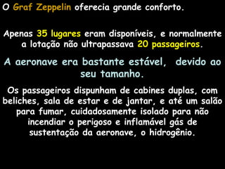 O Graf ZeppelinGraf Zeppelin oferecia grande conforto.
Apenas 35 lugares eram disponíveis, e normalmente
a lotação não ultrapassava 20 passageiros.
A aeronave era bastante estável, devido ao
seu tamanho.
Os passageiros dispunham de cabines duplas, com
beliches, sala de estar e de jantar, e até um salão
para fumar, cuidadosamente isolado para não
incendiar o perigoso e inflamável gás de
sustentação da aeronave, o hidrogênio.
 