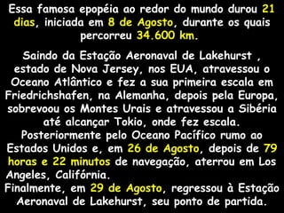 Essa famosa epopéia ao redor do mundo durou 21
dias, iniciada em 8 de Agosto, durante os quais
percorreu 34.600 km.
Saindo da Estação Aeronaval de Lakehurst ,
estado de Nova Jersey, nos EUA, atravessou o
Oceano Atlântico e fez a sua primeira escala em
Friedrichshafen, na Alemanha, depois pela Europa,
sobrevoou os Montes Urais e atravessou a Sibéria
até alcançar Tokio, onde fez escala.
Posteriormente pelo Oceano Pacífico rumo ao
Estados Unidos e, em 26 de Agosto, depois de 79
horas e 22 minutos de navegação, aterrou em Los
Angeles, Califórnia.
Finalmente, em 29 de Agosto, regressou à Estação
Aeronaval de Lakehurst, seu ponto de partida.

 