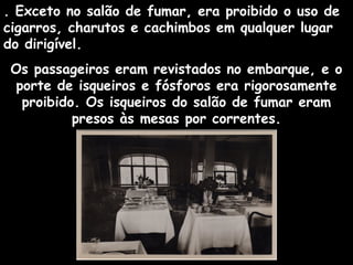 . Exceto no salão de fumar, era proibido o uso de
cigarros, charutos e cachimbos em qualquer lugar
do dirigível.
Os passageiros eram revistados no embarque, e o
porte de isqueiros e fósforos era rigorosamente
proibido. Os isqueiros do salão de fumar eram
presos às mesas por correntes.

 