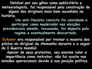 Notável por seu gênio como publicitário e
meteorologista, foi responsável pela construção de
alguns dos dirigíveis mais bem sucedidos na
história.
Um anti-Nazista convicto foi convidado a
participar como moderador nas eleições
presidenciais alemãs, recusando, foi deposto pelo
regime e eventualmente descartado.
Eckener era responsável por treinar a maioria dos
pilotos do dirigível da Alemanha durante e a seguir
da I Guerra mundial.
Apesar de seus protestos, seu enorme valor e
importância como instrutor, não foi aceito nas
missões operacionais devido à sua posição política.

 