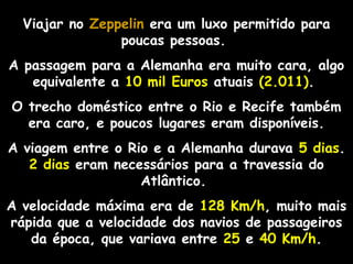Viajar no Zeppelin era um luxo permitido para
poucas pessoas.
A passagem para a Alemanha era muito cara, algo
equivalente a 10 mil Euros atuais (2.011).
O trecho doméstico entre o Rio e Recife também
era caro, e poucos lugares eram disponíveis.
A viagem entre o Rio e a Alemanha durava 5 dias.
2 dias eram necessários para a travessia do
Atlântico.
A velocidade máxima era de 128 Km/h, muito mais
rápida que a velocidade dos navios de passageiros
da época, que variava entre 25 e 40 Km/h.

 
