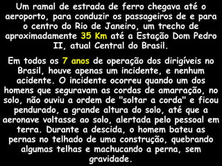 Um ramal de estrada de ferro chegava até o
aeroporto, para conduzir os passageiros de e para
o centro do Rio de Janeiro, um trecho de
aproximadamente 35 Km até a Estação Dom Pedro
II, atual Central do Brasil.
Em todos os 7 anos de operação dos dirigíveis no
Brasil, houve apenas um incidente, e nenhum
acidente. O incidente ocorreu quando um dos
homens que seguravam as cordas de amarração, no
solo, não ouviu a ordem de "soltar a corda" e ficou
pendurado, a grande altura do solo, até que a
aeronave voltasse ao solo, alertada pelo pessoal em
terra. Durante a descida, o homem bateu as
pernas no telhado de uma construção, quebrando
algumas telhas e machucando a perna, sem
gravidade.

 