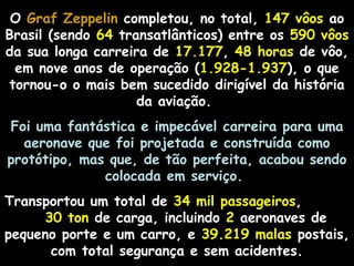 O Graf Zeppelin completou, no total, 147 vôos ao
Brasil (sendo 64 transatlânticos) entre os 590 vôos
da sua longa carreira de 17.177, 48 horas de vôo,
em nove anos de operação (1.928-1.937), o que
tornou-o o mais bem sucedido dirigível da história
da aviação.
Foi uma fantástica e impecável carreira para uma
aeronave que foi projetada e construída como
protótipo, mas que, de tão perfeita, acabou sendo
colocada em serviço.
Transportou um total de 34 mil passageiros,
30 ton de carga, incluindo 2 aeronaves de
pequeno porte e um carro, e 39.219 malas postais,
com total segurança e sem acidentes.

 