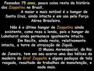 Passados 75 anos, pouca coisa resta da história
dos Zeppelins no Brasil.
A maior e mais notável é o hangar de
Santa Cruz, ainda intacto e em uso pela Força
Aérea Brasileira.
Não é o último hangar de Zeppelins ainda
existente, como reza a lenda, pois o hangar de
Lakehurst ainda permanece igualmente intacto.
Em Recife, ainda resta, relativamente
intacta, a torre de atracação de Jiquiá.
O Museu Aeroespacial, do Rio
de Janeiro, tem em seu acervo uma das hélices de
madeira do Graf Zeppelin e alguns pedaços de tela
rasgada, resultado de trabalhos de manutenção, e
nada mais.

 