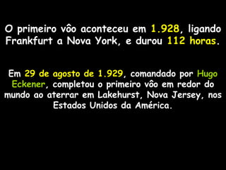 O primeiro vôo aconteceu em 1.928, ligando
Frankfurt a Nova York, e durou 112 horas.
Em 29 de agosto de 1.929, comandado por Hugo
Eckener, completou o primeiro vôo em redor do
mundo ao aterrar em Lakehurst, Nova Jersey, nos
Estados Unidos da América.

 